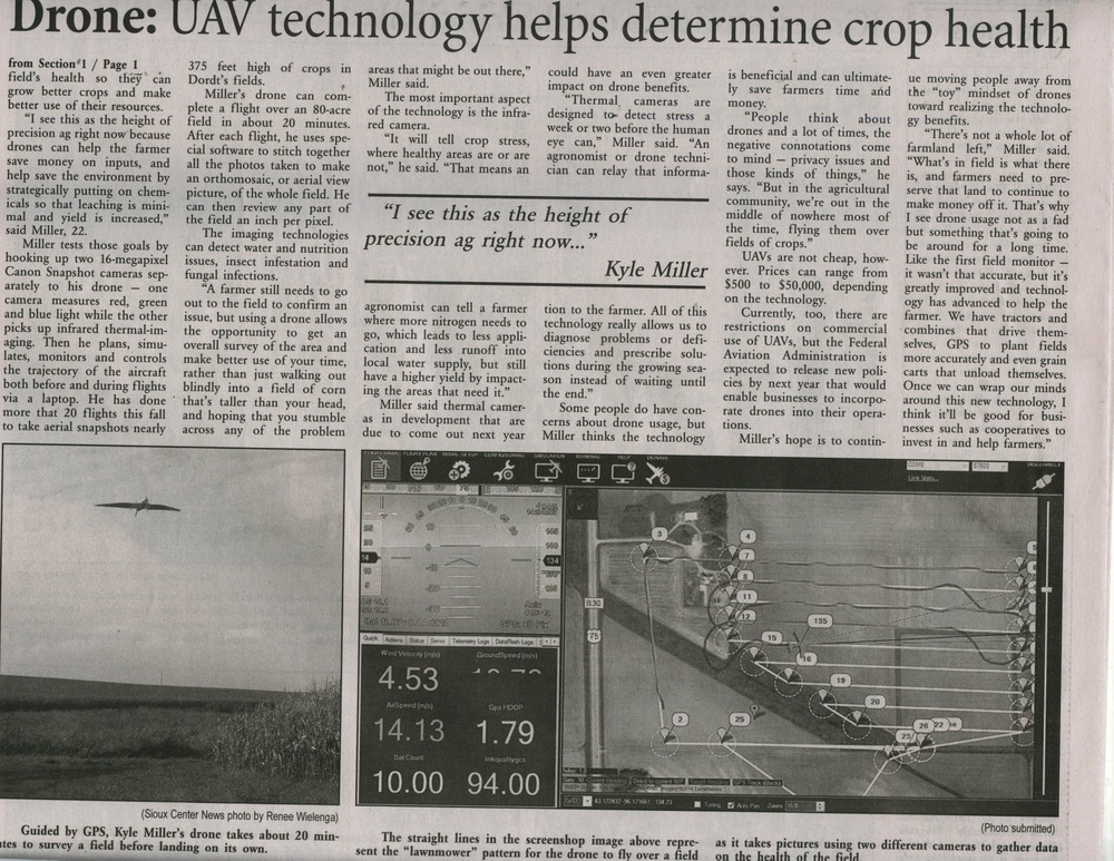   Here's the article's text in searchable form: Soaring to New Heights: Drone technology aids crop production Farming is taking flight – or at least that’s the future Kyle Miller sees.  The Dordt College senior from Kalona, majoring in agribusiness, designed his senior project around that concept.  He partnered with Agribotix, a company based in Boulder, Colo., to explore the use of drone technology. The International Civil Aviation Organization refers to drones – officially called unmanned aerial vehicles or AUV for short – as remotely piloted aircraft.  There are aircraft without a human pilot aboard.  Drone flight is controller either autonomously by onboard computers or by the remote control of a a pilot on the ground. Interest is goring in the use of drones in agriculture because the unmanned aerial vehicle can give farmers a bird’s eye view of their fields – and a better picture of the fields’ health so they can grow better crops and make better use of their resources. “I see this as the height of precision ag right now because drones can help the farmer save money on inputs, and help save the environment by strategically putting on chemicals so the leaching is minimal and yield is increases,” said Miller, 22 Miller tests those goals by hooking up two 16-megapixel Canon Snapshot cameras separately to his drone – one cameras measure red, green and blue light while the other picks up infrared thermal imaging.  The he plans, simulates, monitors, and controls the trajectory of the aircraft both before and during flights via a laptop.  He has done more than 20 flights this fall to take aerial snapshots nearly 375 feel high of crops in Dordt’s fields. Miller’s drone can complete a f light over an 80-acre field in about 20 minutes.  After each flight, he uses special software to stitch together all the photos taken to make an orthomosaic, or aerial view picture, of the whole field.  He can then review any part of the field an inch per pixel. The imaging technologies can detect water and nutrition issues, insect infestation and fungal infections. “A farmer still needs to go out to the file to confirm an issue, but using a drone allows the opportunity to get an overall survey of the area and make better use of your time, rather just walking out blindly in a field of corn that’s taller than your head, and hoping you stumble across any of the problem areas that might be out there,” Miller said. The most important aspect of the technology is the infrared camera.  “It will tell crop stress, where healthy areas are or are not,” he said.  “That means an agronomist can tell a farmer where more nitrogen needs to be, which leads to less application and less runoff into local water supply, but still have a higher yield by impacting the areas that need it.” Miller said thermal cameras in development that are du to come out next year could have an even greater impact on drone benefits. “Thermal cameras are designed to detect stress a week or two before the human eye can,” Miller said.  “An agronomist or drone technician, can relay the information to the farmer.  All of this technology really allows us to diagnose problems or deficiencies and prescribe solutions during the growing season instead of waiting until the end.” Some people do have concerns about drone usage, but Miller thinks the technology is beneficial and can ultimately save farmers time and money. “People think about drones and a lot time, the negative connotations come to mind – privacy issues and those kinds of things,” he says.  “But in the agricultural community, we’re out in the middle of nowhere most the time, flying them over fields of crops.” UAVs are not cheap, however.  Prices can ragne from $500 to $50,000 depending one the technology. Currently, too, there are restrictions on commercial use of UAVs but the Federal Aviation Administration is expected to release new policies next year that would enable business to incorporate drones into their operations. Miller’s hope is to continue moving people away form the “toy” mindset of drones toward realizing the technology benefits. “There’s not a whole lot of farmland left,” Miller said.  “What’s in field is what’s there is, and famers need to preserve that land to continues to make money off it.  That’s why I see drone usage not as a fad but something that’s going to be around for a long time.  Like the first field monitor – it wasn’t that accurate, but it’s greatly improved and technology has advanced to help the farmer.  We have tractors and combines that drive themselves, GPS to plant fields more accurately and even grain carts that unload themselves.  Once we can wrap our minds around new technology I think it’ll be good for businesses such cooperative to invest in and help farmers.”