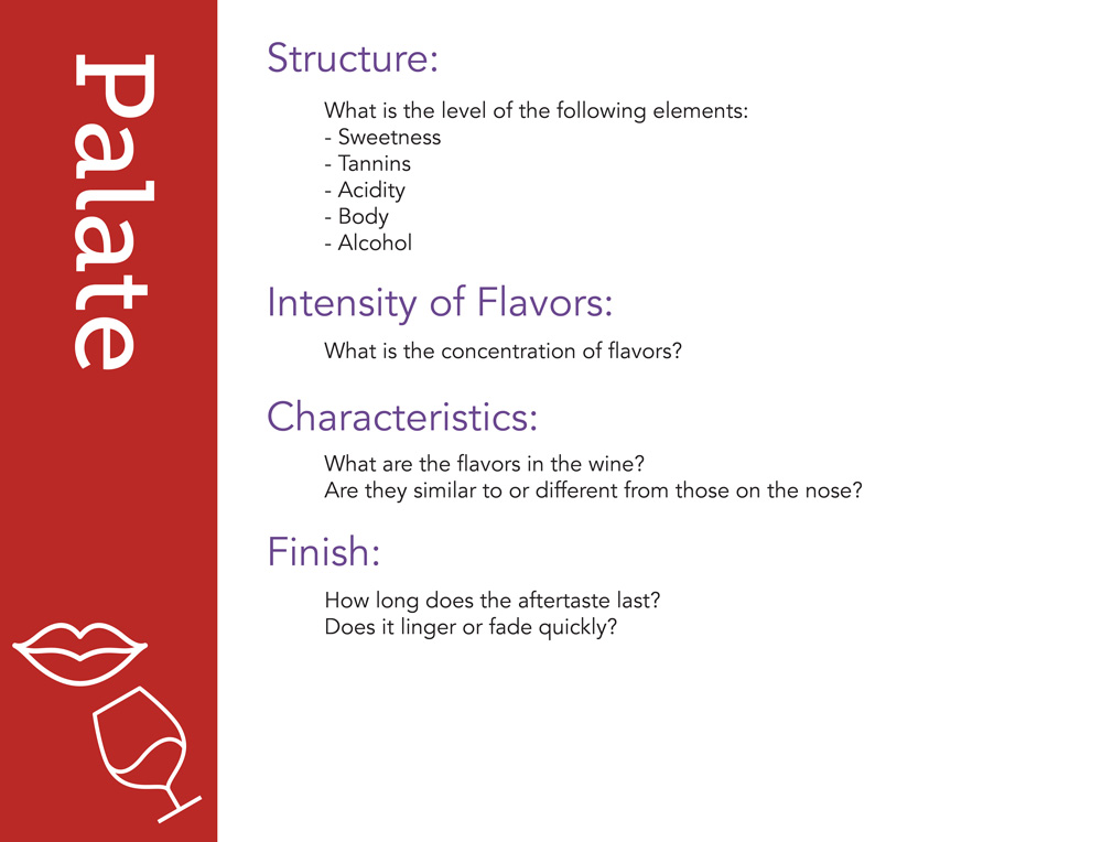 Palate Structure: what is the level of the following elements: sweetness, tannins, acidity, body, alcohol? Intensity of flavors: what is the concentration of flavors? Characteristics: what are the flavors in the wine? Are they similar to or different from those on the nose? Finish: how long does the aftertaste last? Does it linger or fade quickly?