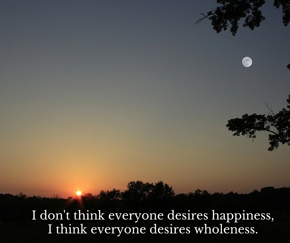 I don't think everyone desires happiness, I think everyone desires wholeness. (2)