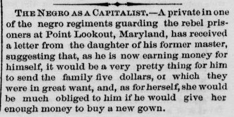 The Negro as a Capitalist. - A private in one of the negro regiments guarding the revel prisoners at Point Lookout, Maryland, has received a letter from the daughter of his former master, suggesting that, as he is now earning money for himself, it would be a very pretty thing for him to send the family five dollars, or which they were in great want, and, as for herself, she would be much obliged to him if he would give her enough money to buy a new gown.