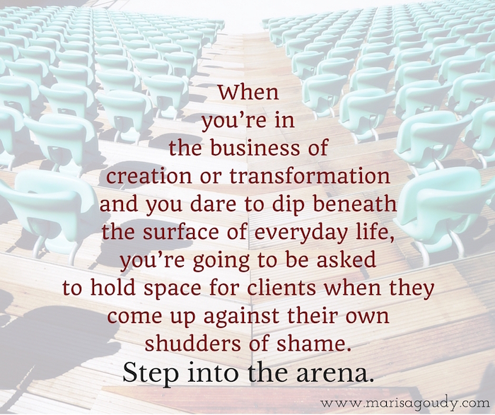 When  you’re in  the business of  creation or transformation  and you dare to dip beneath  the surface of everyday life,  you’re going to be asked  to hold space for clients when they come up against their own shudders of shame. Step into the arena.