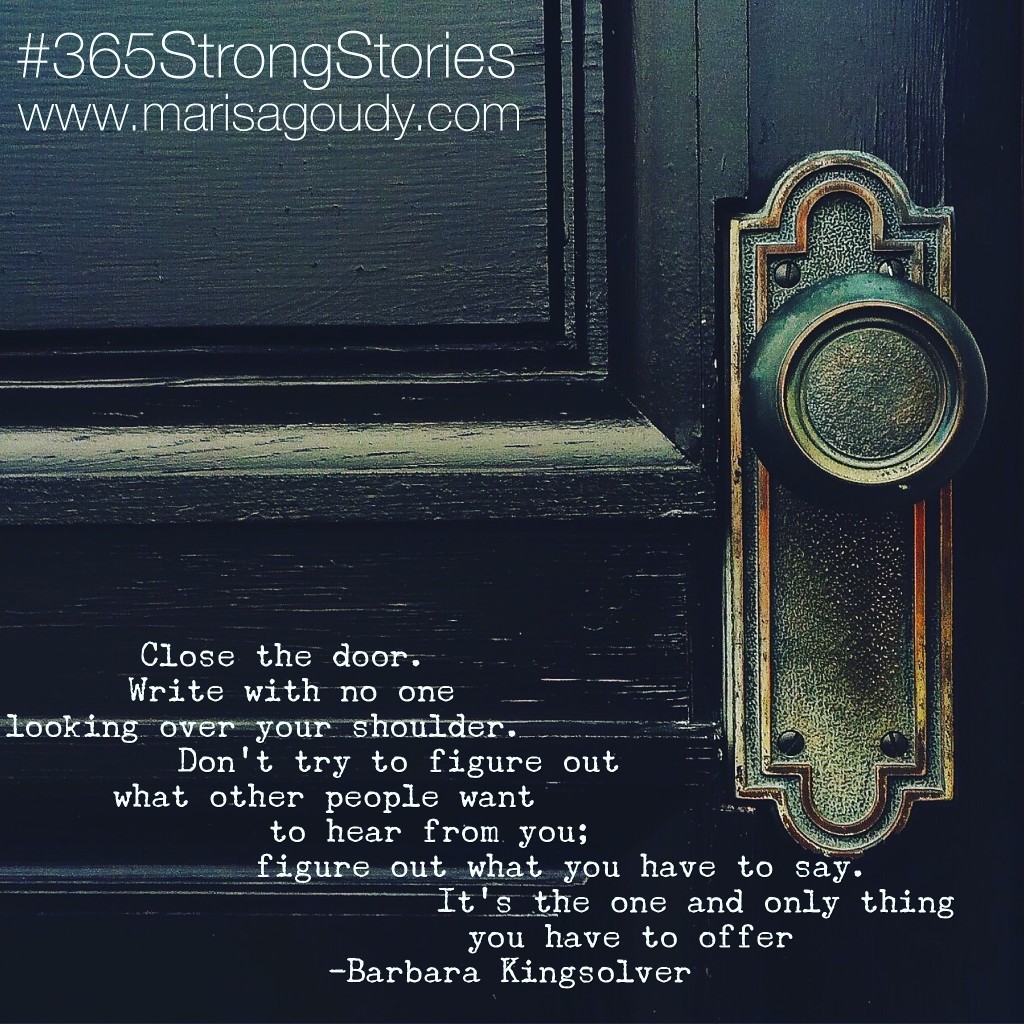 Close the door. Write with no one looking over your shoulder. Don't try to figure out what other people want to hear from you; figure out what you have to say. It's the one and only thing you have to offer.” - Barbara Kingsolver, #365StrongStories 67