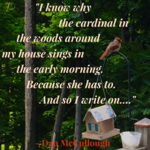 I know why the cardinal in the woods around my house sings in the early morning: Because he has to. And so I write on… Dan McCullough