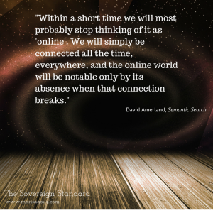 "Within a short time we will most probably stop thinking of it as 'online'. We will simply be connected all the time, everywhere, and the online world will be notable only by its absence when that connection breaks." Daviid Amerland Semantic Search