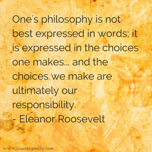 One's philosophy is not best expressed in words; it is expressed in the choices one makes... and the choices we make are ultimately our responsibility. Eleanor Roosevelt