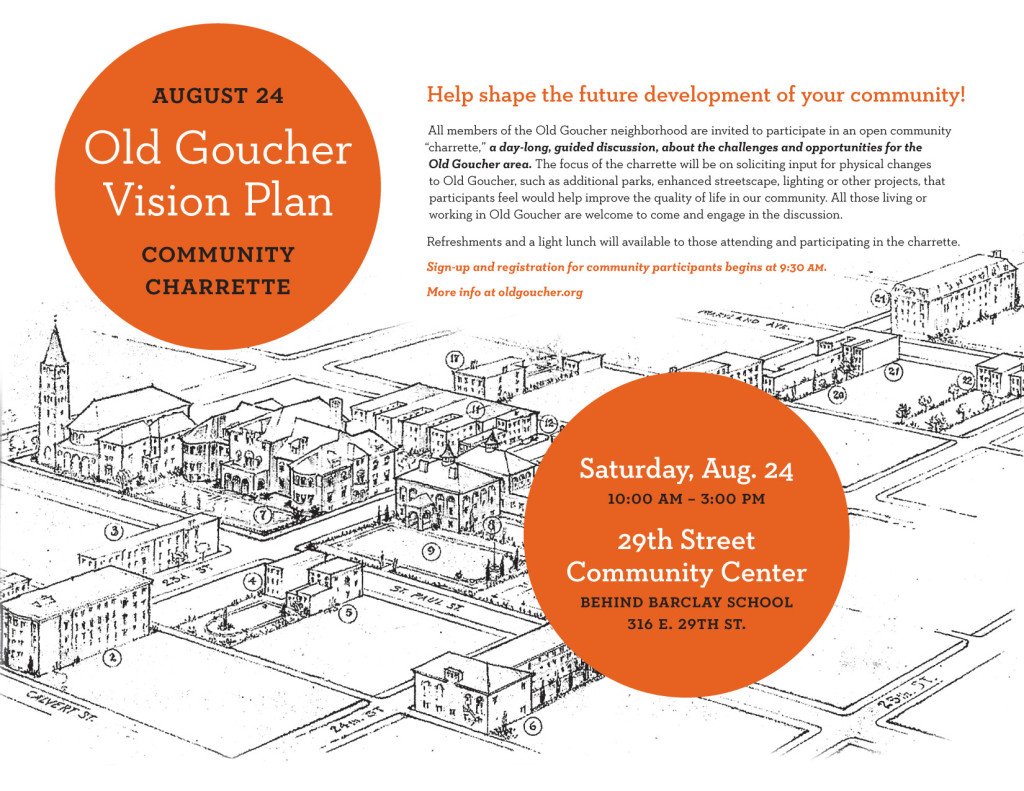 Be a part of helping to shape the future development of your community! All members of the Old Goucher neighborhood are invited to participate in an open community “charrette,” a day-long, guided discussion, about the challenges and opportunities for the Old Goucher area, on August 24th. The focus of the charrette will be on soliciting input for physical changes to Old Goucher, such as additional parks, enhanced streetscape, lighting or other projects, that participants feel would help improve the quality of life in our community. All those living or working in Old Goucher are welcome to come and engage in the discussion.  Refreshments and a light lunch will available to those attending and participating in the charrette. There will be a sign-up and registration for community participants beginning at 9:30am.  If you are not able to attend the charrette on August 24th, but would like to provide some input in the development of the Vision Plan, there will be additional opportunities through an online survey. However, the best way to make your views known will be during the charrette, so we hope that you can join your neighbors on the 24th!  What: Community Charrette Where: 29th Street Recreation Center When: Saturday, August 24th, from 10am to 3pm