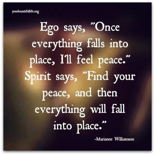 "Ego says, 'Once everything falls into place, I'll feel peace.' Spirit says, 'Find your peace, and then everything will fall into place.'" ~Marianne Williamson