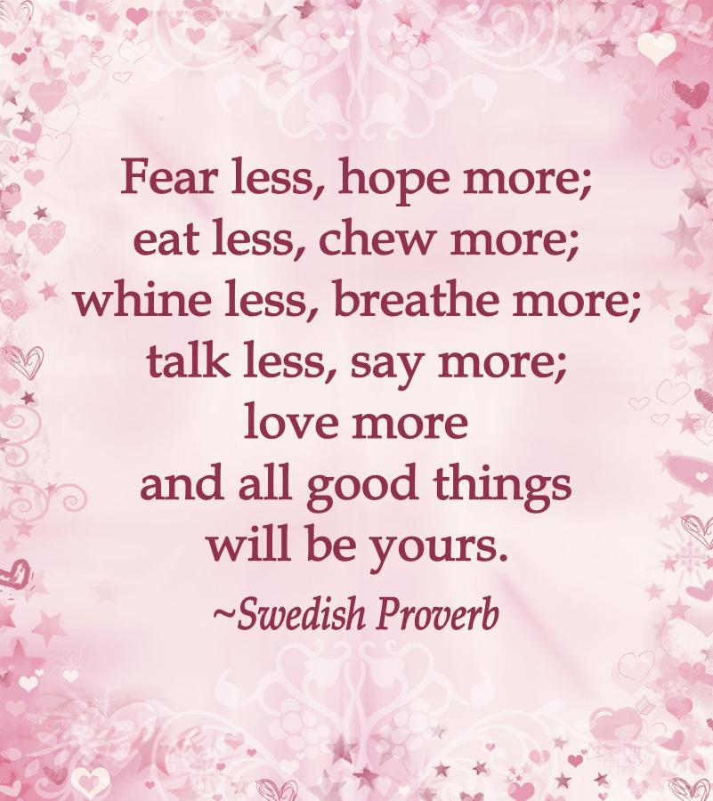 Fear less, hope more; eat less, chew more; whine less, breathe more; talk less, say more; love more and all good things will be yours. ~Swedish Proverb