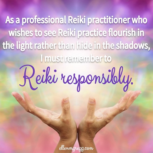 As a professional Reiki practitioner who wishes to see Reiki practice flourish in the light rather than hide in the shadows, I must remember to Reiki responsibly.