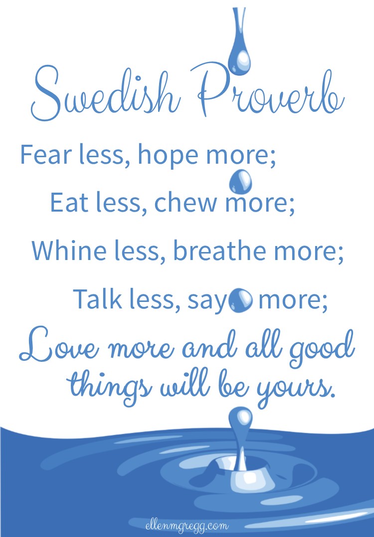 Swedish Proverb: Fear less, hope more; eat less, chew more; whine less, breathe more; talk less, say more; love more and all good things will be yours.