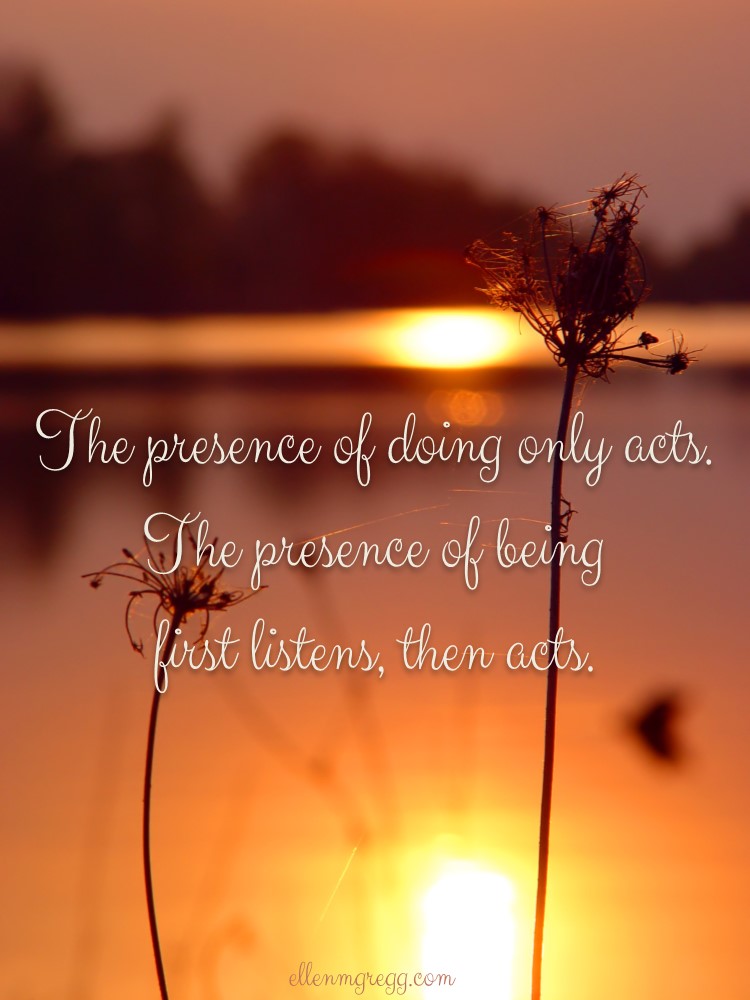 The presence of doing only acts. The presence of being first listens, then acts.