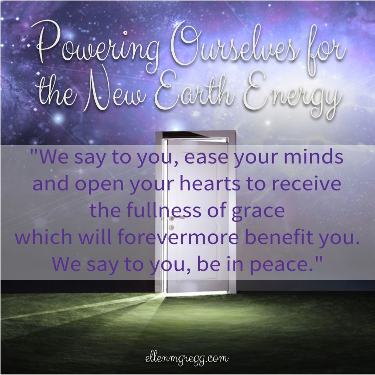 Powering Ourselves for the New Earth Energy ~ "We say to you, ease your minds and open your hearts to receive the fullness of grace which will forevermore benefit you.  We say to you, be in peace."