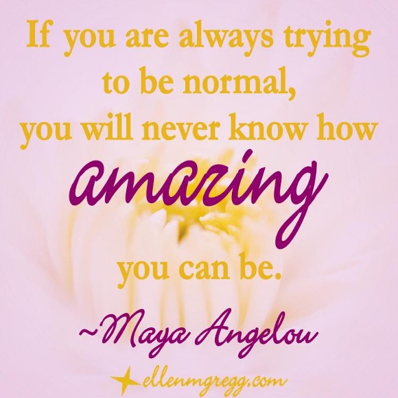 If you are always trying to be normal, you will never know how amazing you can be. ~Maya Angelou