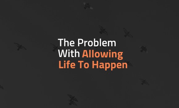 The Problem With Allowing Life To Happen