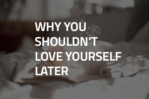 Why You Shouldn't Love Yourself Later