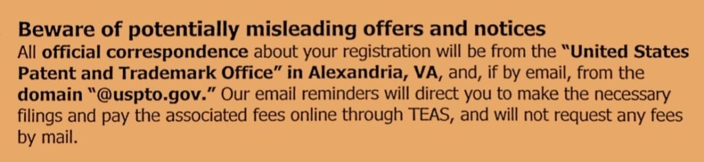 Excerpt in orange and black from the USPTO's notice on trademark scams that reads: Beware of potentially misleading offers and notices. All official correspondence about your registration will be from the "United States Patent and Trademark Office" in Alexandria, VA, and, if by email, from the domain "@uspto.gov." Our email reminders will direct you to make the necessary filings and pay the associated fees online through TEAS, and will not request any fees by mail.