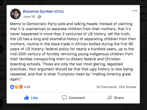 Roxanne Dunbar-Ortiz's Facebook post reads: "Memo to Democratic Party pols and talking heads: Instead of claiming that it is unamerican to separate children from their mothers, that it's never happened in more than 2 centuries of US history, tell the truth; the US has a long and shameful history of separating children from their mothers, routine in the slave trade in African bodies during the first 90 years of US history; federal policy for nearly 100 years, up to the mid-20th century of forcibly removing young Indigenous children from their families transporting them to distant federal and Christian boarding schools. Those are only the two most glaring, legalized practices. Your argument should be that that ugly history is now being repeated, and that is what Trumpists mean by 'making America great again.'" The post has 439 reactions, 19 comments, and 254 shares.