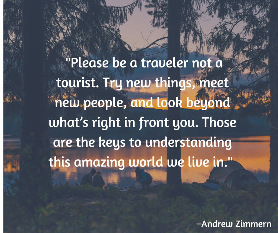 Please be a traveler not a tourist. Try new things, meet new people, and look beyond what’s right in front you. Those are the keys to understanding this amazing world we live in. –Andrew Zimmern