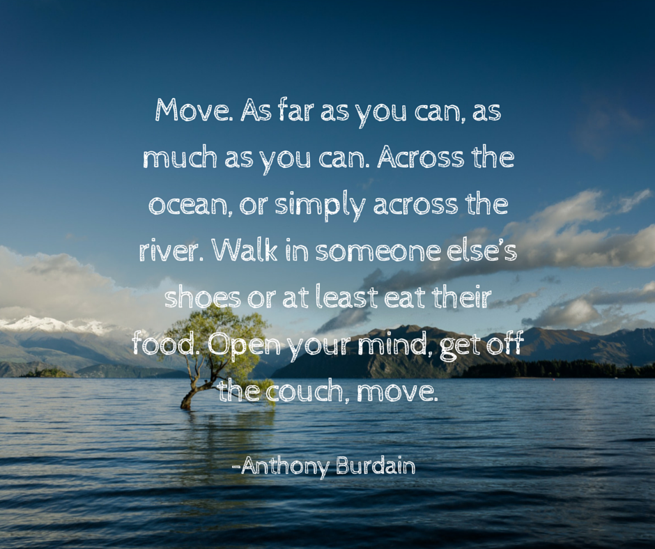 Move. As far as you can, as much as you can. Across the ocean, or simply across the river. Walk in someone else’s shoes or at least eat their food. Open your mind, get off the couch, move.