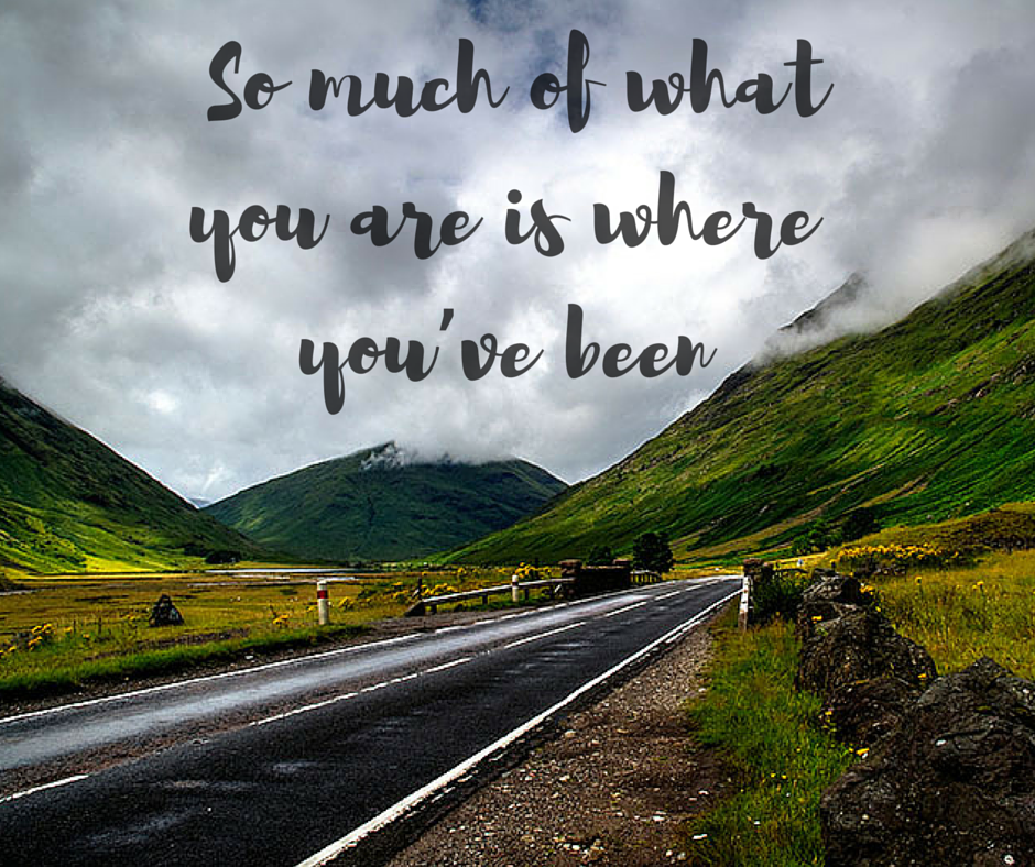 So much of what you are is where you’ve been