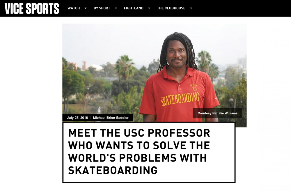 Image result for NEFTALIE WILLIAMS An Academic Perspective On Global Issues Of Race, Class, Gender, Public Diplomacy And Youth Empowerment Through The Intersectional Lens Of Skateboarding Culture...And My Favorite Nikon. Bio  Press  Symposiums & Keynotes  Skate Diplomacy  Awards  Editorial USC School Of Skate  AAEMLB  Skate Photography  Celebrity Photography Travel Photography  Fashion Photography   The Nation Skate explores the intersectional nature of skateboarding culture in an attempt to understand what it might contribute to current questions regarding diversity, civic and cultural engagement, academia, sport and diplomacy. The Nation Skate builds upon Neftalie's work as a lecturer on skateboarding culture, skateboarding envoy for the US State Department and his PhD thesis at the University of Waikato, Colour in the Lines: 'Understanding the African-American and US Minority Experience in Skateboarding Culture.    PUSH TO PLAY THE NATION SKATE PART II email: Neftalie1@gmail.com, nswillia@usc.edu US +1(310)962-5643 New Zealand +64 027 962-5643