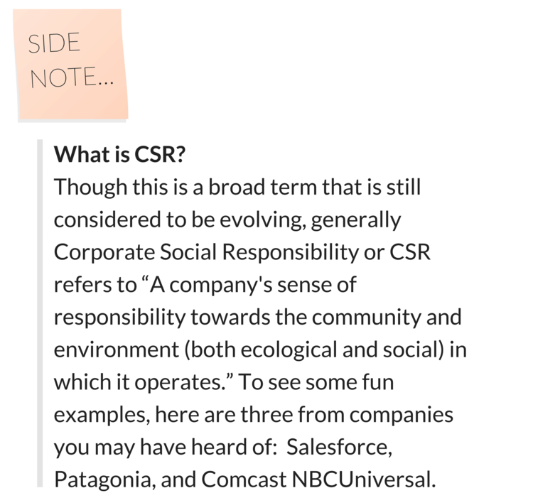 What is CSR? Though this is a broad term that is still considered to be evolving, generally Corporate Social Responsibility or CSR refers to "A company's sense of responsibility towards the community and environement (both ecological and social) in which it operates." To see some fun examples, here are three from companies you may have heard of: Salesforce, Patagonia, and Comcast NBCUniversal. 