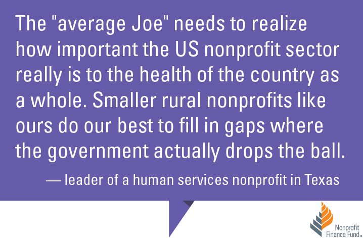 The "average Joe" needs to realize how important the US nonprofit sector really is to the health of the country as a whole. Smaller rural nonprofits like ours do our best to fill in gaps where the government actually drops the ball." -Leader of a human services nonprofit in Texas