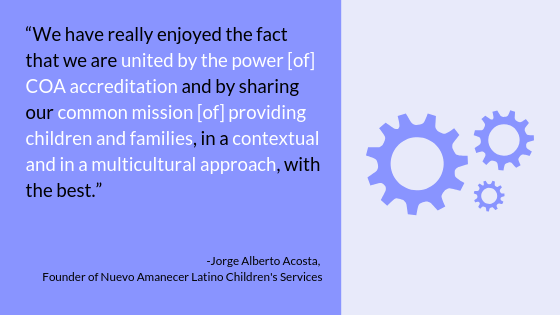 "We have really enjoyed the fact that we are united by the power [of] COA accreditation and by sharing our common mission [of] providing children and families, in a contexual and in a multicultural approach, with the best." -Jorge Alberto Acosta, Founder of Nuevo Amanecer Latino Children's Services