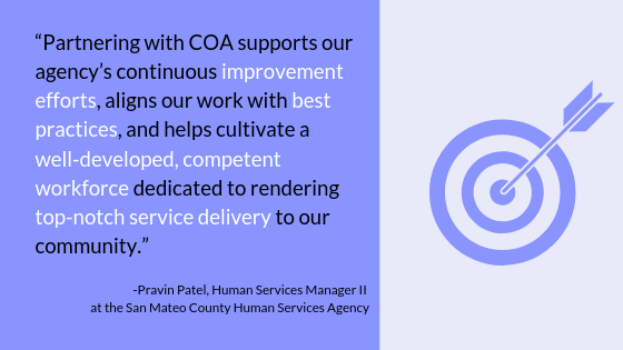 "Partnering with COA supports our agency's continuous improvement efforts, aligns our work with best practices, and helps cultivate a well-developed, competent workforce dedicated to rending top-notch service delivery to our community." -Pravin Patel, Human Services Manager II at the San Mateo County Human Services Agency