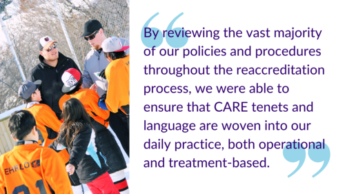 "By reviewing the vast majority of our policies and procedures throughout the reaccreditation process, we were able to ensure that CARE tenets and language are woven into our daily practice, both operational and treatment-based."