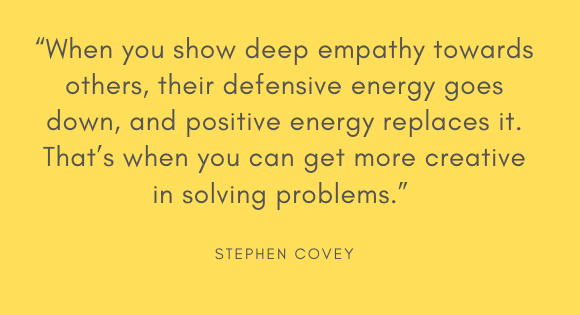 "When you show deep empathy towards others, their defensive energy goes down, and positive energy replaces it. That's when you can get more creative in solving problems." --Stephen Covey