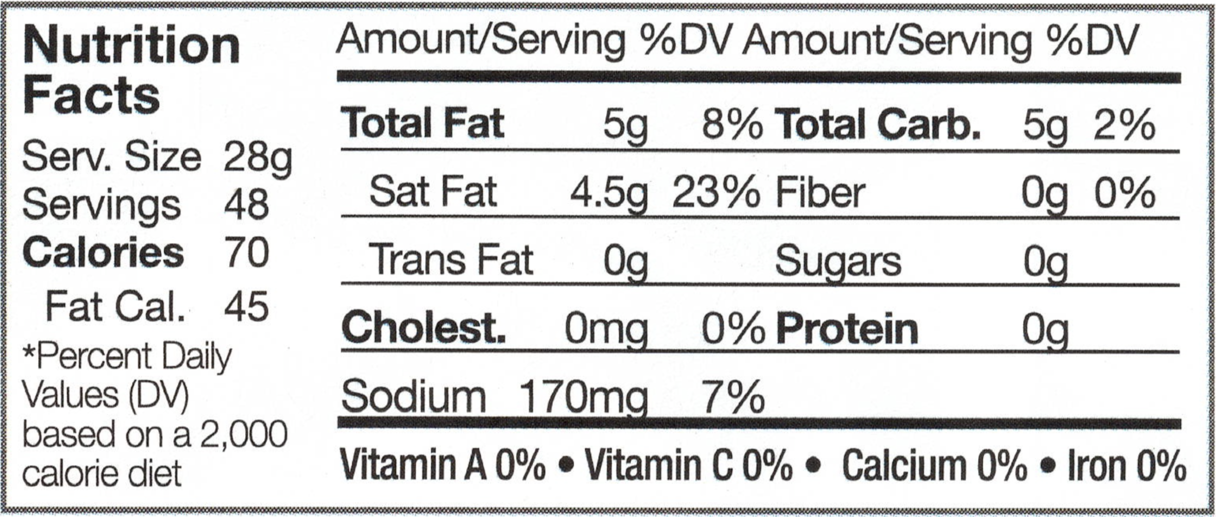Serving Size: 28g, Servings: 48, Calories: 70, Fat Calories: 45, *Percent Daily Value (DV) based on a 2,000 calorie diet, Anmount/Serving, % DV, Total Fat: 5g, 8%, Saturated Fat: 4.5g, 23%, Trans Fat: 0g, Cholesterol: 0mg 0%, Sodium: 170mg, 7%, Total Carbohydrates: 5g, 2%, Fiber: 0g, 0%, Sugars: 0g, Protein, 0g, Vitamin A: 0%, Vitamin C: 0%, Calcium: 0%, Iron: 0%