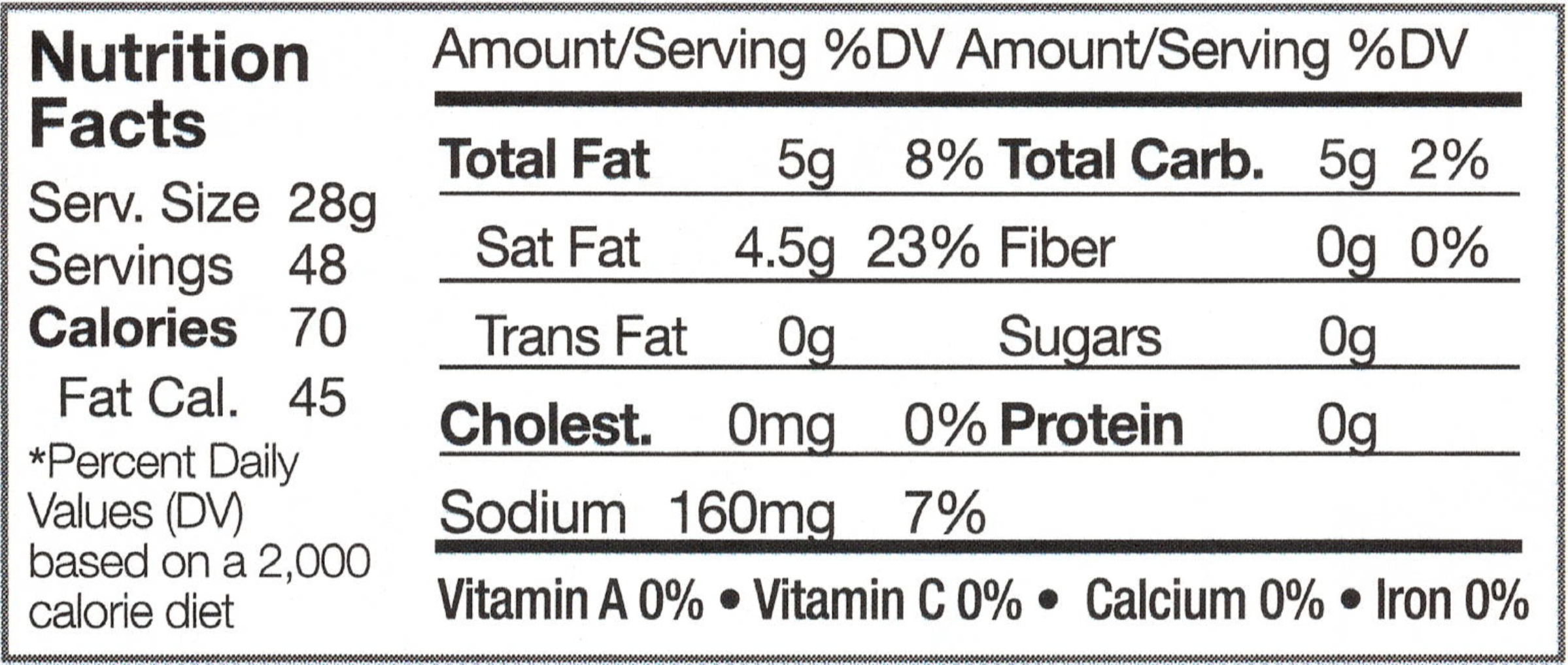 Serving Size: 28g, Servings: 48, Calories: 70, Fat Calories: 45, *Percent Daily Value (DV) based on a 2,000 calorie diet, Anmount/Serving, % DV, Total Fat: 5g, 8%, Saturated Fat: 4.5g, 23%, Trans Fat: 0g, Cholesterol: 0mg 0%, Sodium: 160mg, 7%, Total Carbohydrates: 5g, 2%, Fiber: 0g, 0%, Sugars: 0g, Protein, 0g, Vitamin A: 0%, Vitamin C: 0%, Calcium: 0%, Iron: 0%