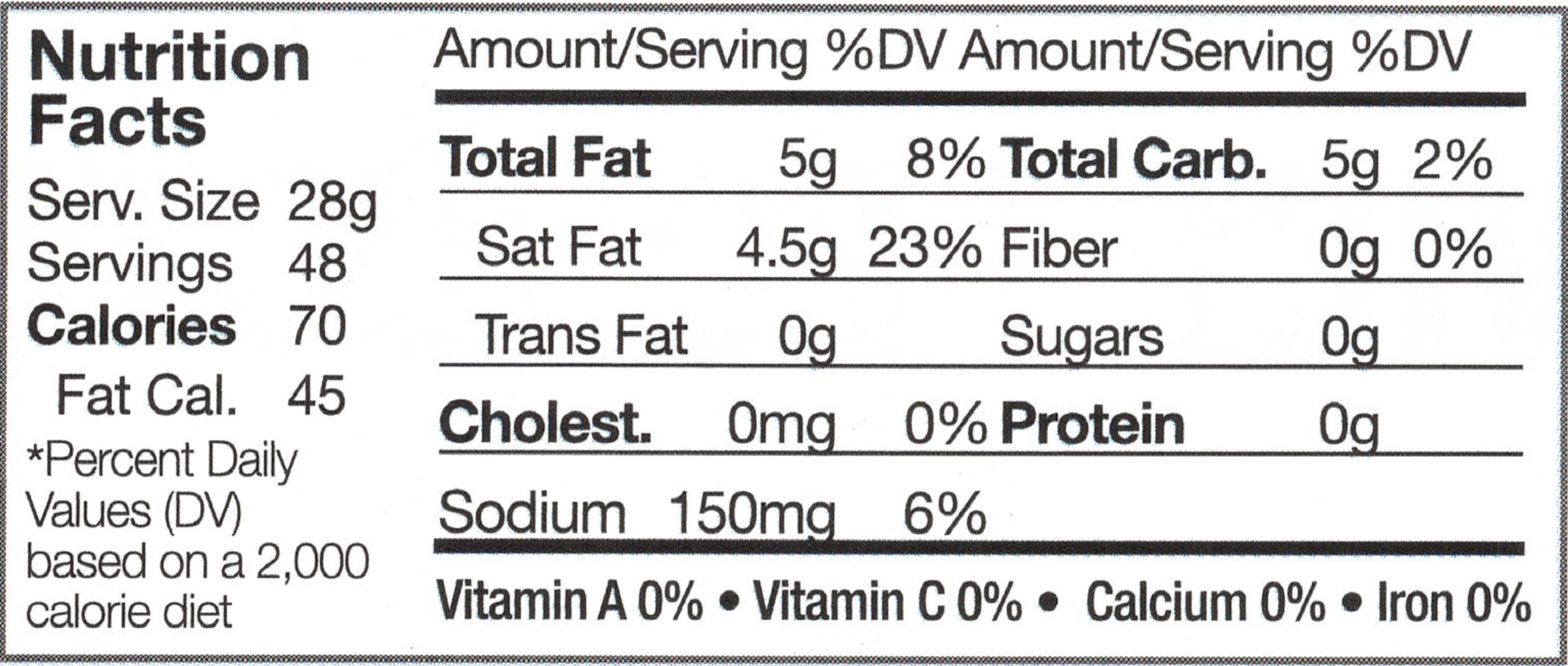 Serving Size: 28g, Servings: 48, Calories: 70 ,Fat Calories: 45, *Percent Daily Value (DV) based on a 2,000 calorie diet, Anmount/Serving, % DV, Total Fat: 5g, 8%, Saturated Fat: 4.5g, 23%, Trans Fat: 0g, Cholesterol: 0mg 0%, Sodium: 150mg, 6%, Total Carbohydrates: 5g, 2%, Fiber: 0g, 0%, Sugars: 0g, Protein, 0g, Vitamin A: 0%, Vitamin C: 0%, Calcium: 0%, Iron: 0%