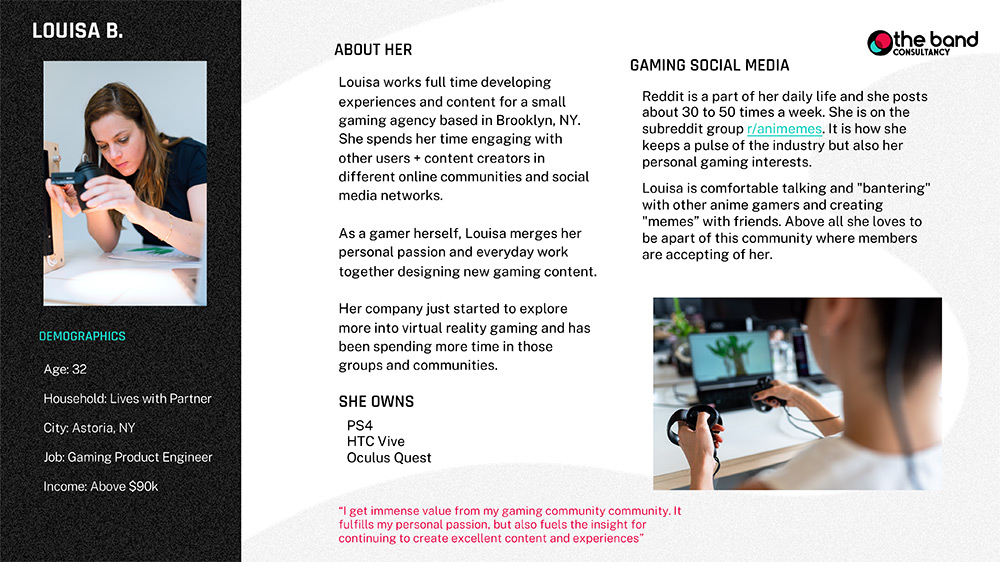 A sample respondent bio about Louisa B. for a research project involving virtual reality. The respondent bio contains demographics, an about section where we learn about the respondent’s occupation and relationship with gaming, as well as section where we learn more about where on the internet the respondent communicates about gaming. There is also a quote from the respondent and a list of what VR gear she owns.