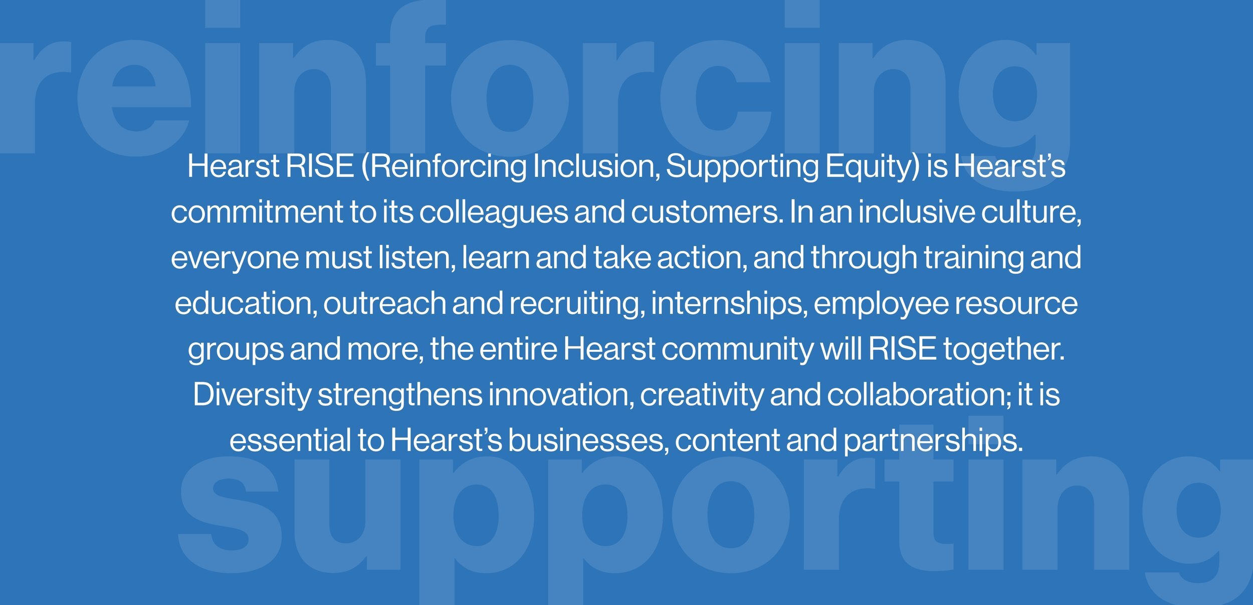 Hearst RISE (Reinforcing Inclusion, Supporting Equity) is Hearst’s commitment to its colleagues and customers. In an inclusive culture, everyone must listen, learn and take action, and through training and education, outreach and recruiting, internships, employee resource groups and more, the entire Hearst community will RISE together. Diversity strengthens innovation, creativity and collaboration; it is essential to Hearst’s businesses, content and partnerships.