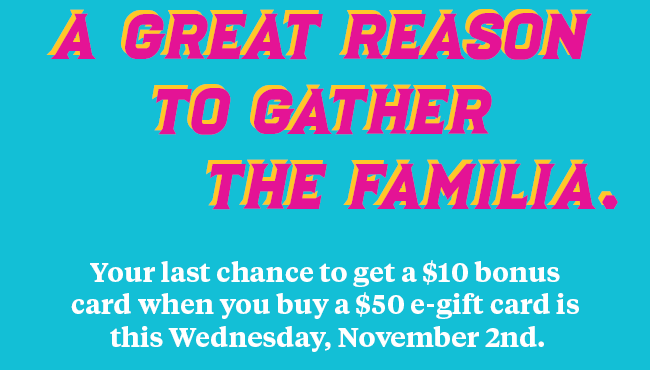 A great reason to gather the familia. Your last chance to get a $10 bonus card when you buy a $50 e-gift card is the Wednesday, November 2nd.